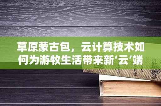 草原蒙古包，云计算技术如何为游牧生活带来新‘云’端？