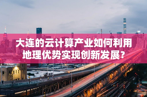 大连的云计算产业如何利用地理优势实现创新发展？