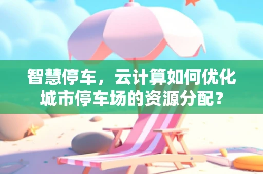 智慧停车，云计算如何优化城市停车场的资源分配？