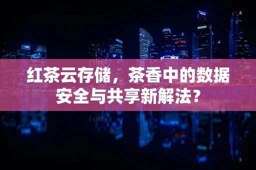 红茶云存储，茶香中的数据安全与共享新解法？