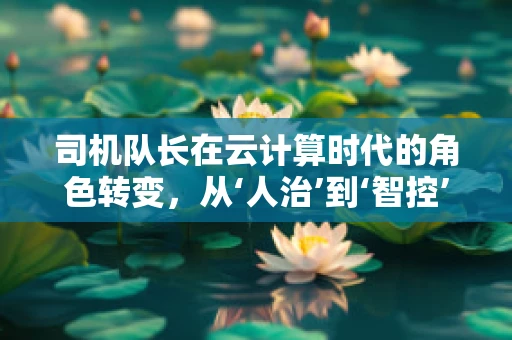 司机队长在云计算时代的角色转变，从‘人治’到‘智控’的跨越
