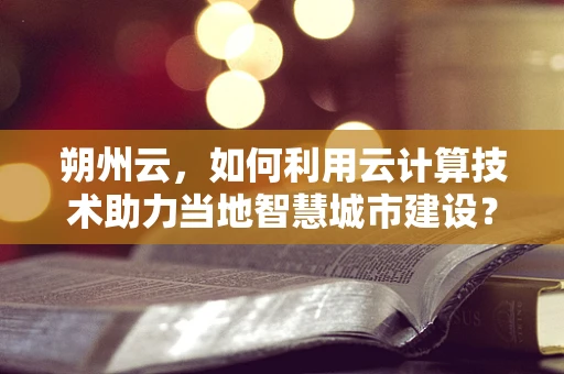 朔州云，如何利用云计算技术助力当地智慧城市建设？