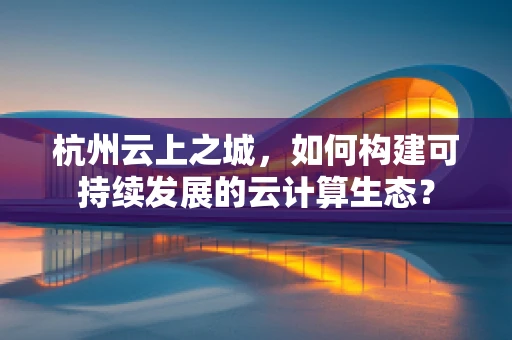 杭州云上之城，如何构建可持续发展的云计算生态？