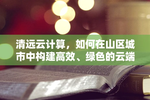 清远云计算，如何在山区城市中构建高效、绿色的云端生态？