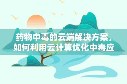 药物中毒的云端解决方案，如何利用云计算优化中毒应急响应？