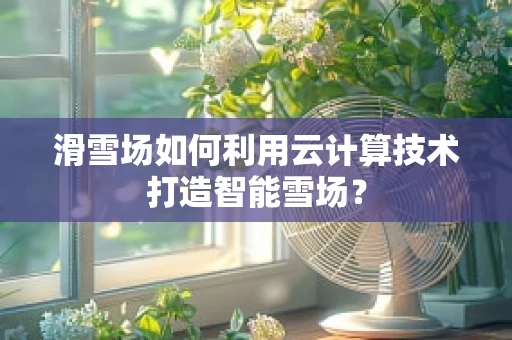 滑雪场如何利用云计算技术打造智能雪场？