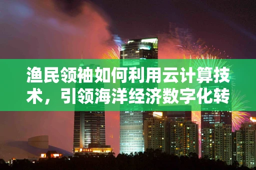 渔民领袖如何利用云计算技术，引领海洋经济数字化转型？