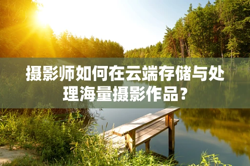 摄影师如何在云端存储与处理海量摄影作品？