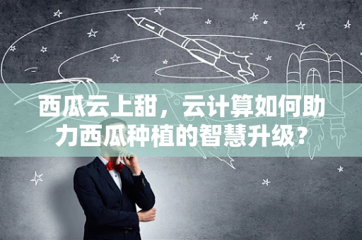 西瓜云上甜，云计算如何助力西瓜种植的智慧升级？