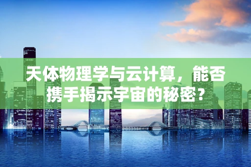 天体物理学与云计算，能否携手揭示宇宙的秘密？