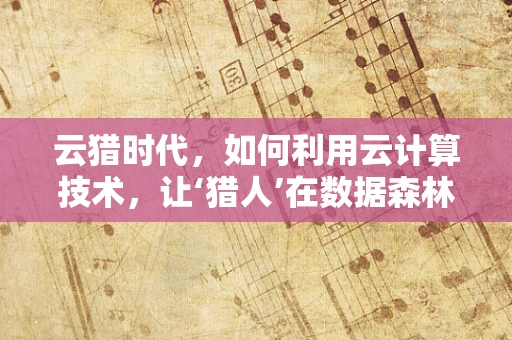 云猎时代，如何利用云计算技术，让‘猎人’在数据森林中精准定位？
