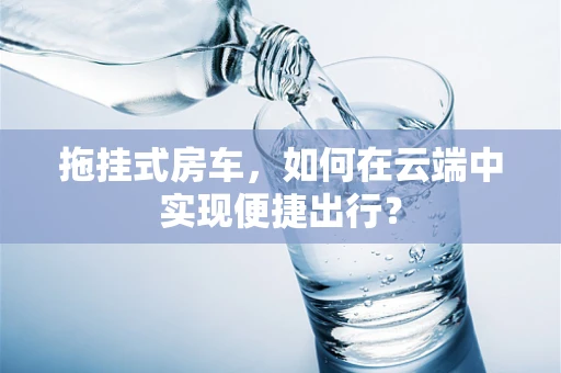 拖挂式房车，如何在云端中实现便捷出行？
