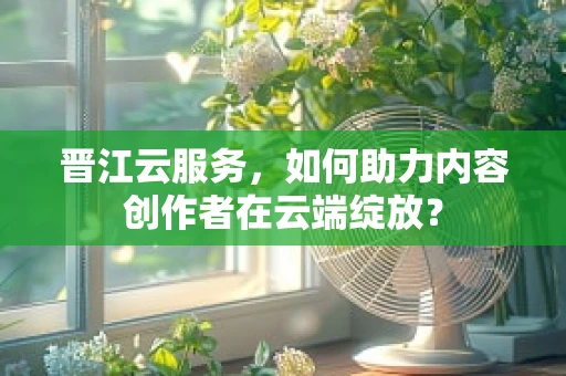 晋江云服务，如何助力内容创作者在云端绽放？