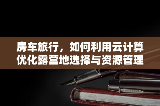 房车旅行，如何利用云计算优化露营地选择与资源管理？