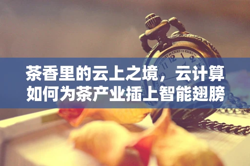 茶香里的云上之境，云计算如何为茶产业插上智能翅膀？
