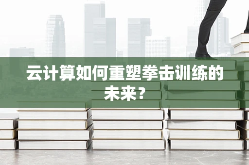 云计算如何重塑拳击训练的未来？