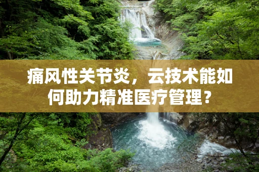 痛风性关节炎，云技术能如何助力精准医疗管理？