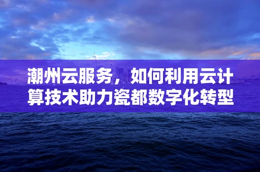潮州云服务，如何利用云计算技术助力瓷都数字化转型？