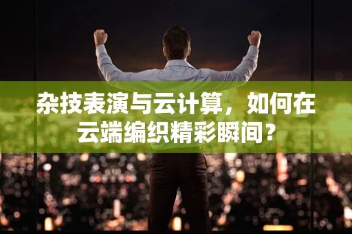 杂技表演与云计算，如何在云端编织精彩瞬间？