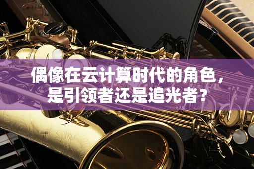 偶像在云计算时代的角色，是引领者还是追光者？