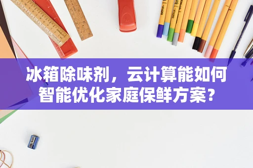 冰箱除味剂，云计算能如何智能优化家庭保鲜方案？