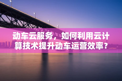 动车云服务，如何利用云计算技术提升动车运营效率？