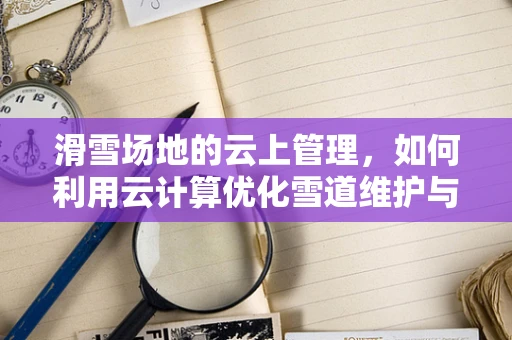 滑雪场地的云上管理，如何利用云计算优化雪道维护与安全监控？