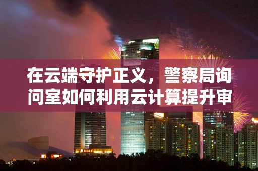 在云端守护正义，警察局询问室如何利用云计算提升审讯效率？