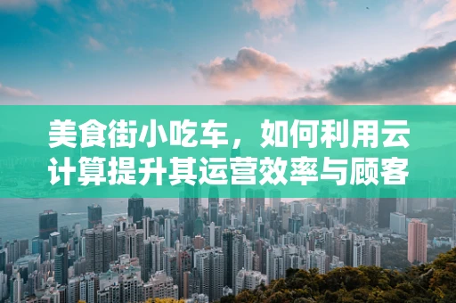 美食街小吃车，如何利用云计算提升其运营效率与顾客体验？