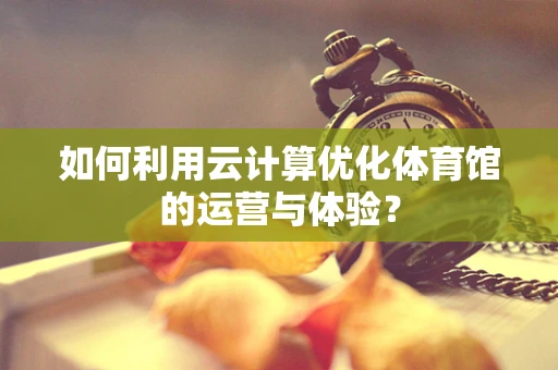 如何利用云计算优化体育馆的运营与体验？