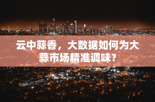 云中蒜香，大数据如何为大蒜市场精准调味？