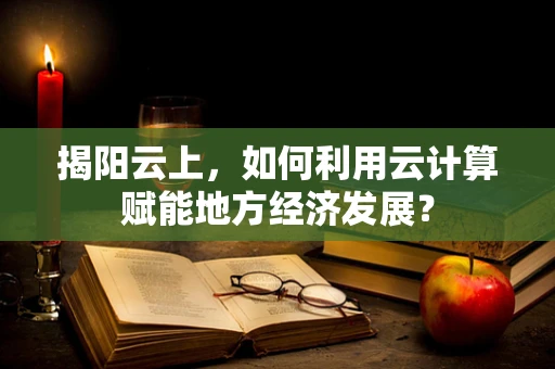 揭阳云上，如何利用云计算赋能地方经济发展？