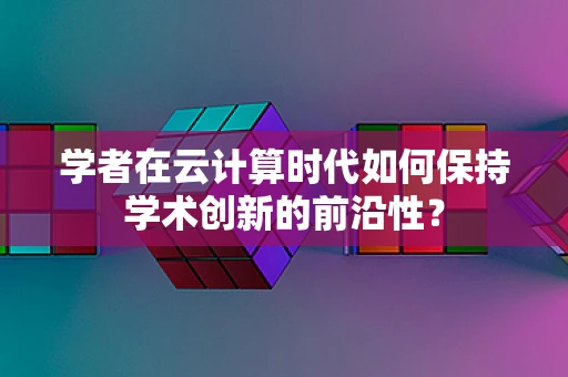 学者在云计算时代如何保持学术创新的前沿性？