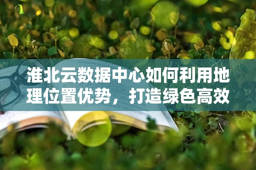 淮北云数据中心如何利用地理位置优势，打造绿色高效的云计算服务？