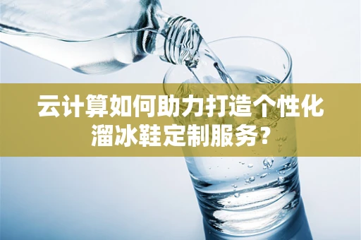 云计算如何助力打造个性化溜冰鞋定制服务？
