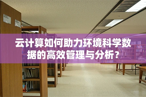 云计算如何助力环境科学数据的高效管理与分析？