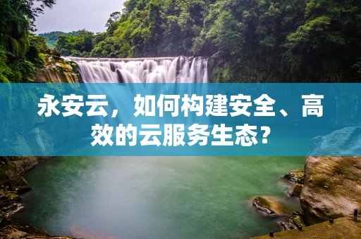 永安云，如何构建安全、高效的云服务生态？