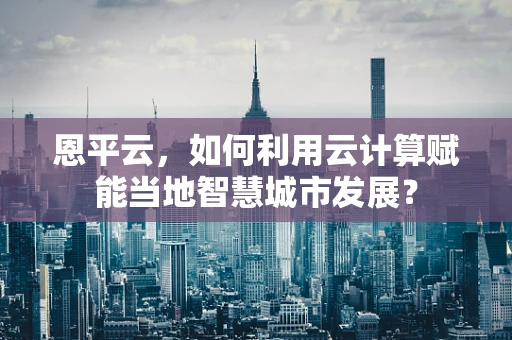 恩平云，如何利用云计算赋能当地智慧城市发展？