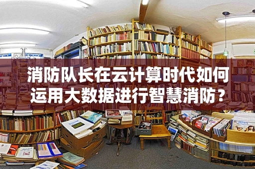 消防队长在云计算时代如何运用大数据进行智慧消防？