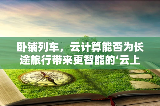 卧铺列车，云计算能否为长途旅行带来更智能的‘云上之床’？