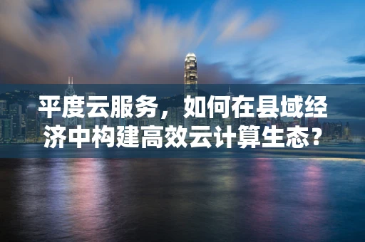 平度云服务，如何在县域经济中构建高效云计算生态？