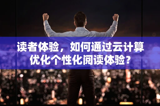 读者体验，如何通过云计算优化个性化阅读体验？