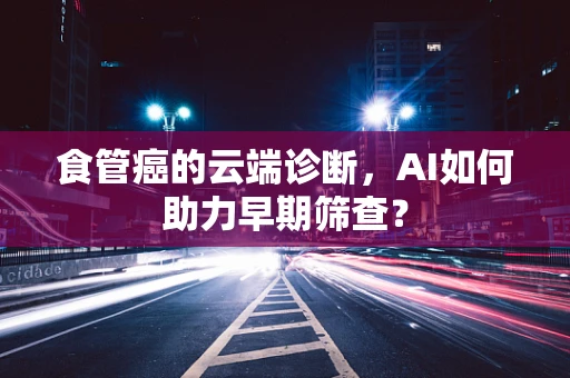 食管癌的云端诊断，AI如何助力早期筛查？