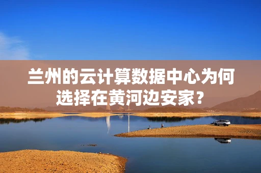兰州的云计算数据中心为何选择在黄河边安家？