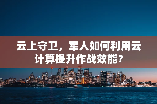 云上守卫，军人如何利用云计算提升作战效能？