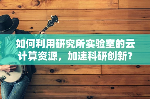 如何利用研究所实验室的云计算资源，加速科研创新？