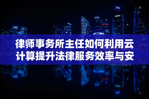 律师事务所主任如何利用云计算提升法律服务效率与安全性？