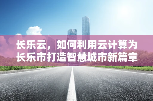 长乐云，如何利用云计算为长乐市打造智慧城市新篇章？