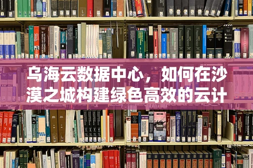 乌海云数据中心，如何在沙漠之城构建绿色高效的云计算基础设施？