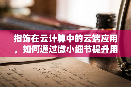 指饰在云计算中的云端应用，如何通过微小细节提升用户体验？
